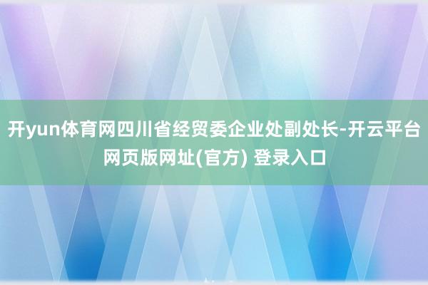 开yun体育网四川省经贸委企业处副处长-开云平台网页版网址(官方) 登录入口