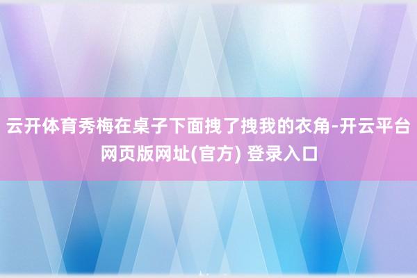 云开体育秀梅在桌子下面拽了拽我的衣角-开云平台网页版网址(官方) 登录入口