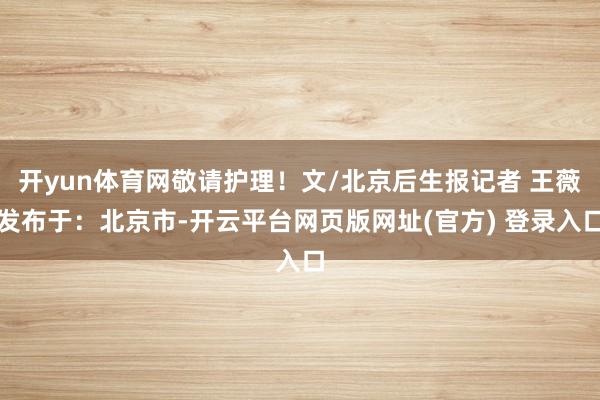 开yun体育网敬请护理！文/北京后生报记者 王薇发布于：北京市-开云平台网页版网址(官方) 登录入口