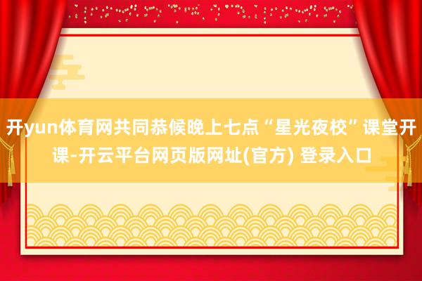 开yun体育网共同恭候晚上七点“星光夜校”课堂开课-开云平台网页版网址(官方) 登录入口
