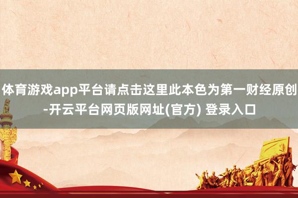 体育游戏app平台请点击这里此本色为第一财经原创-开云平台网页版网址(官方) 登录入口