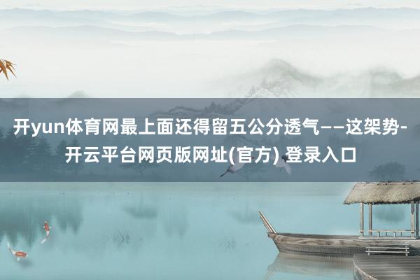 开yun体育网最上面还得留五公分透气——这架势-开云平台网页版网址(官方) 登录入口