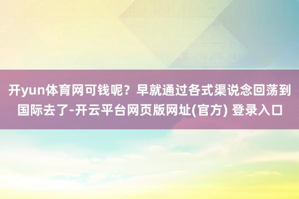 开yun体育网可钱呢?早就通过各式渠说念回荡到国际去了-开云平台网页版网址(官方) 登录入口
