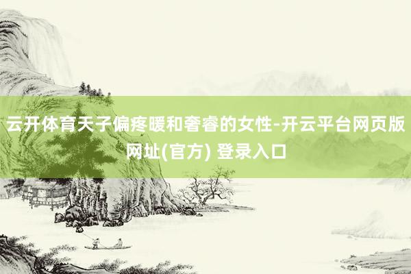 云开体育天子偏疼暖和奢睿的女性-开云平台网页版网址(官方) 登录入口