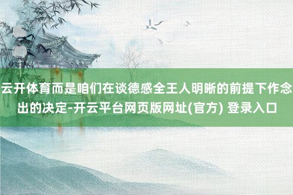 云开体育而是咱们在谈德感全王人明晰的前提下作念出的决定-开云平台网页版网址(官方) 登录入口