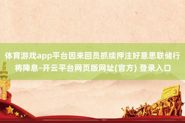 体育游戏app平台因来回员抓续押注好意思联储行将降息-开云平台网页版网址(官方) 登录入口