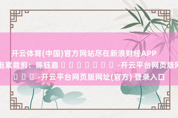 开云体育(中国)官方网站尽在新浪财经APP 拖累裁剪:陈钰嘉 -开云平台网页版网址(官方) 登录入口