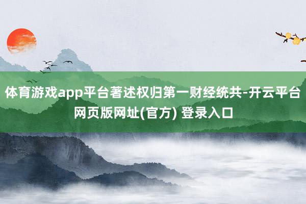 体育游戏app平台著述权归第一财经统共-开云平台网页版网址(官方) 登录入口