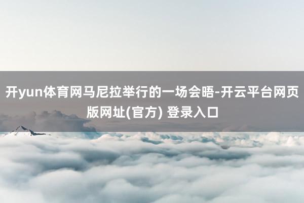 开yun体育网马尼拉举行的一场会晤-开云平台网页版网址(官方) 登录入口