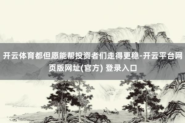 开云体育都但愿能帮投资者们走得更稳-开云平台网页版网址(官方) 登录入口