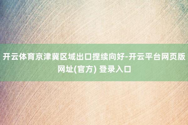 开云体育京津冀区域出口捏续向好-开云平台网页版网址(官方) 登录入口