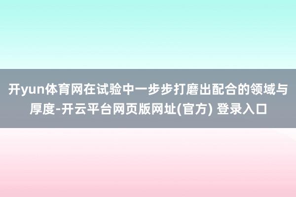 开yun体育网在试验中一步步打磨出配合的领域与厚度-开云平台网页版网址(官方) 登录入口