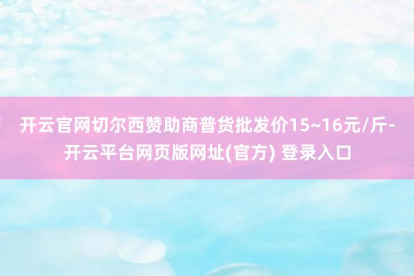 开云官网切尔西赞助商普货批发价15~16元/斤-开云平台网页版网址(官方) 登录入口