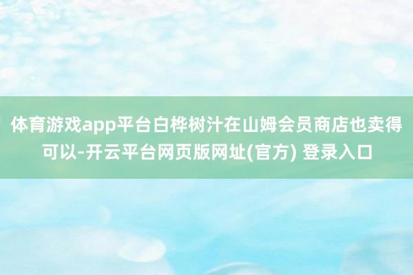 体育游戏app平台　　白桦树汁在山姆会员商店也卖得可以-开云平台网页版网址(官方) 登录入口