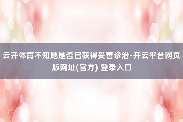 云开体育不知她是否已获得妥善诊治-开云平台网页版网址(官方) 登录入口