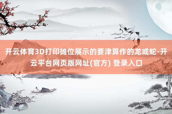 开云体育3D打印摊位展示的要津算作的龙或蛇-开云平台网页版网址(官方) 登录入口