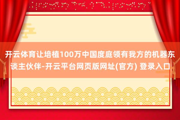 开云体育让培植100万中国度庭领有我方的机器东谈主伙伴-开云平台网页版网址(官方) 登录入口