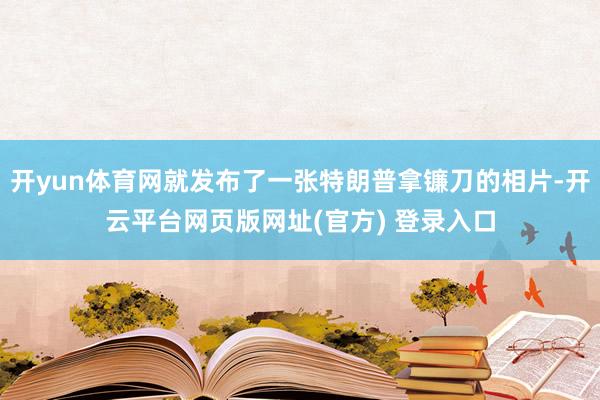 开yun体育网就发布了一张特朗普拿镰刀的相片-开云平台网页版网址(官方) 登录入口