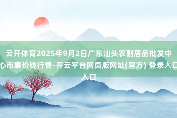 云开体育2025年9月2日广东汕头农副居品批发中心市集价钱行情-开云平台网页版网址(官方) 登录入口