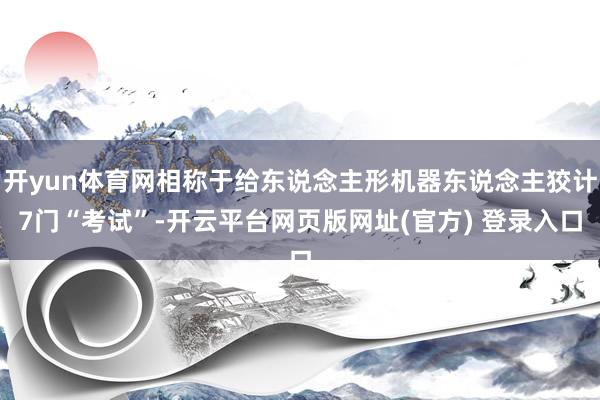 开yun体育网相称于给东说念主形机器东说念主狡计7门“考试”-开云平台网页版网址(官方) 登录入口