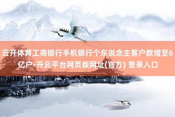 云开体育工商银行手机银行个东说念主客户数增至6亿户-开云平台网页版网址(官方) 登录入口