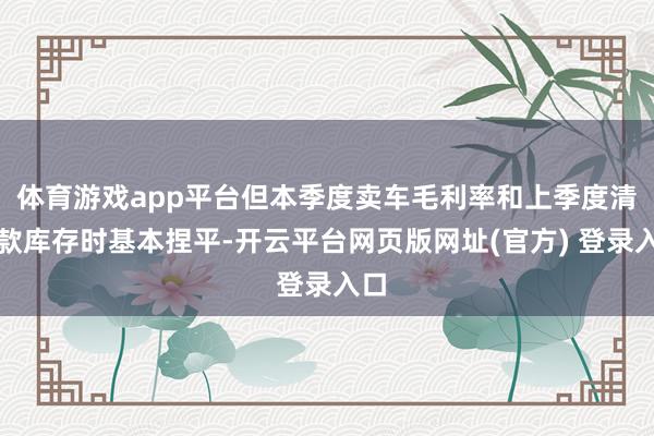 体育游戏app平台但本季度卖车毛利率和上季度清老款库存时基本捏平-开云平台网页版网址(官方) 登录入口