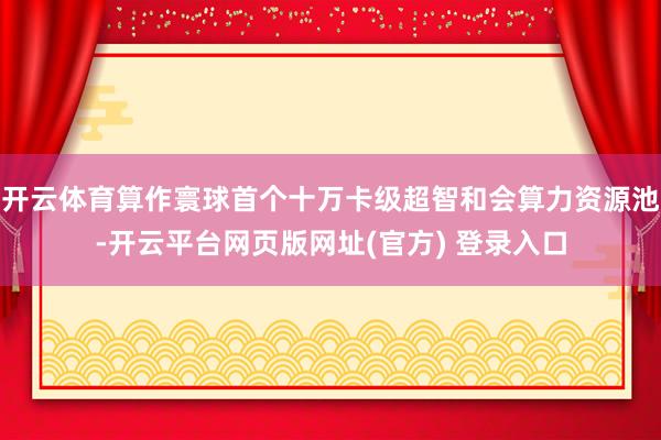 开云体育算作寰球首个十万卡级超智和会算力资源池-开云平台网页版网址(官方) 登录入口