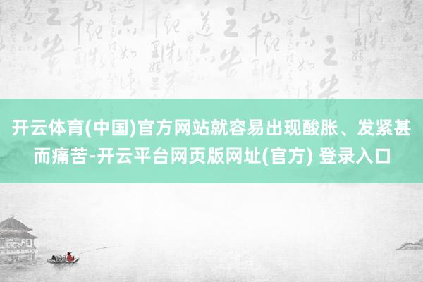 开云体育(中国)官方网站就容易出现酸胀、发紧甚而痛苦-开云平台网页版网址(官方) 登录入口