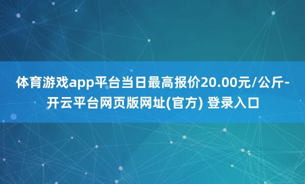 体育游戏app平台当日最高报价20.00元/公斤-开云平台网页版网址(官方) 登录入口