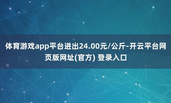 体育游戏app平台进出24.00元/公斤-开云平台网页版网址(官方) 登录入口