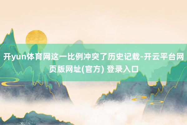 开yun体育网这一比例冲突了历史记载-开云平台网页版网址(官方) 登录入口