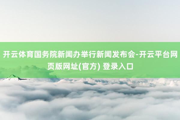 开云体育国务院新闻办举行新闻发布会-开云平台网页版网址(官方) 登录入口