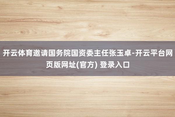 开云体育邀请国务院国资委主任张玉卓-开云平台网页版网址(官方) 登录入口