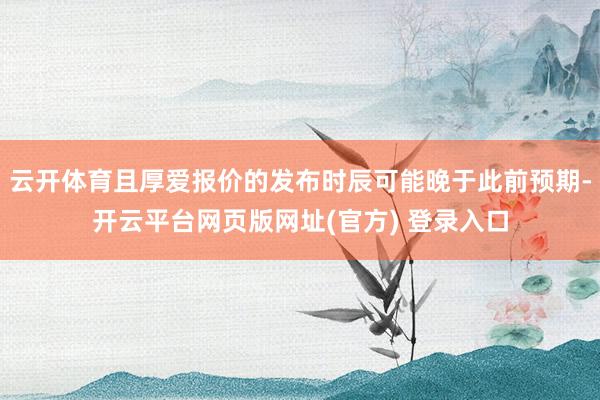 云开体育且厚爱报价的发布时辰可能晚于此前预期-开云平台网页版网址(官方) 登录入口