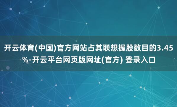 开云体育(中国)官方网站占其联想握股数目的3.45%-开云平台网页版网址(官方) 登录入口