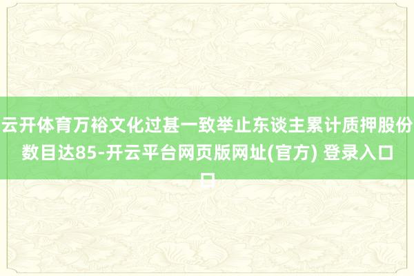 云开体育万裕文化过甚一致举止东谈主累计质押股份数目达85-开云平台网页版网址(官方) 登录入口