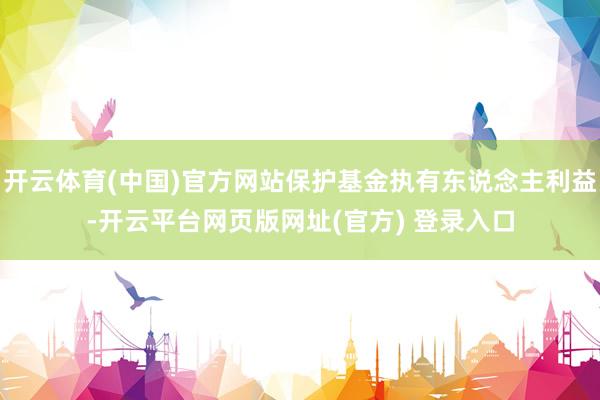开云体育(中国)官方网站保护基金执有东说念主利益-开云平台网页版网址(官方) 登录入口