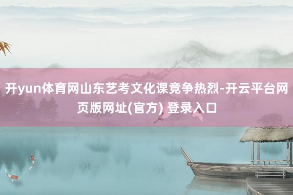 开yun体育网山东艺考文化课竞争热烈-开云平台网页版网址(官方) 登录入口