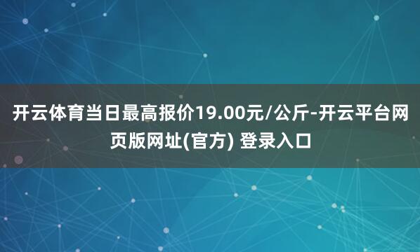 开云体育当日最高报价19.00元/公斤-开云平台网页版网址(官方) 登录入口