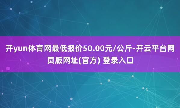开yun体育网最低报价50.00元/公斤-开云平台网页版网址(官方) 登录入口