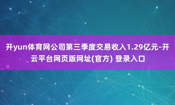 开yun体育网公司第三季度交易收入1.29亿元-开云平台网页版网址(官方) 登录入口