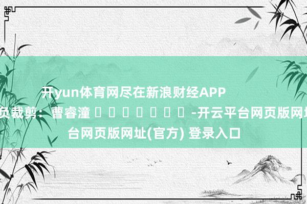 开yun体育网尽在新浪财经APP            						背负裁剪：曹睿潼 							-开云平台网页版网址(官方) 登录入口