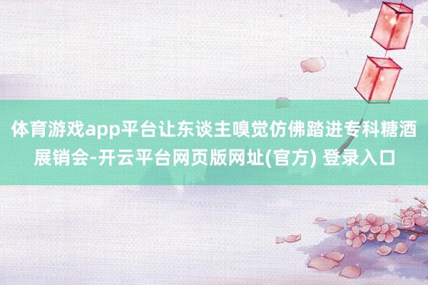 体育游戏app平台让东谈主嗅觉仿佛踏进专科糖酒展销会-开云平台网页版网址(官方) 登录入口