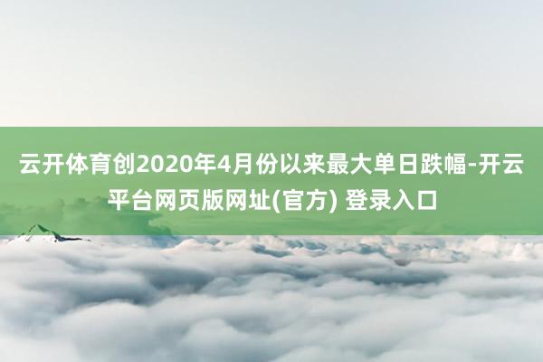 云开体育创2020年4月份以来最大单日跌幅-开云平台网页版网址(官方) 登录入口
