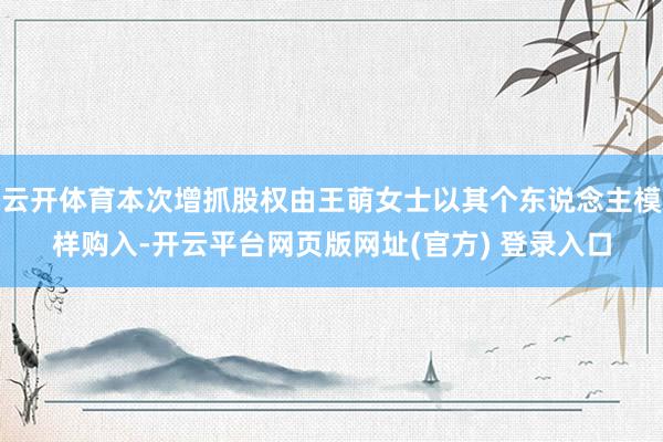 云开体育本次增抓股权由王萌女士以其个东说念主模样购入-开云平台网页版网址(官方) 登录入口