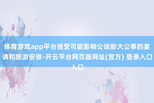 体育游戏app平台接受可能影响公谈膨大公事的宴请和旅游安排-开云平台网页版网址(官方) 登录入口