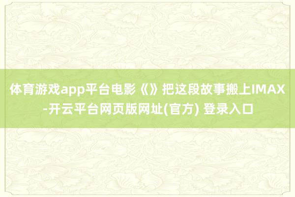 体育游戏app平台电影《》把这段故事搬上IMAX-开云平台网页版网址(官方) 登录入口