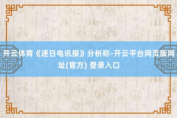 开云体育《逐日电讯报》分析称-开云平台网页版网址(官方) 登录入口