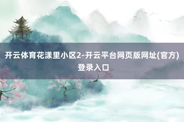 开云体育花漾里小区2-开云平台网页版网址(官方) 登录入口
