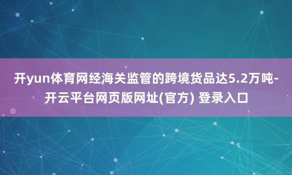开yun体育网经海关监管的跨境货品达5.2万吨-开云平台网页版网址(官方) 登录入口